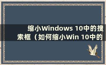 缩小Windows 10中的搜索框（如何缩小Win 10中的搜索栏）